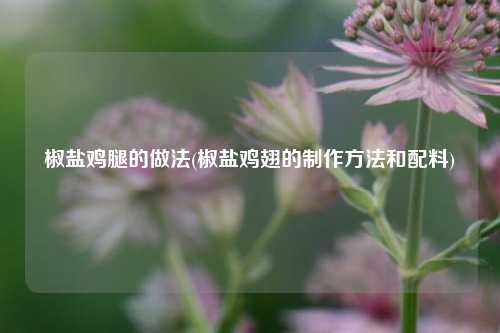 椒盐鸡腿的做法(椒盐鸡翅的制作方法和配料)